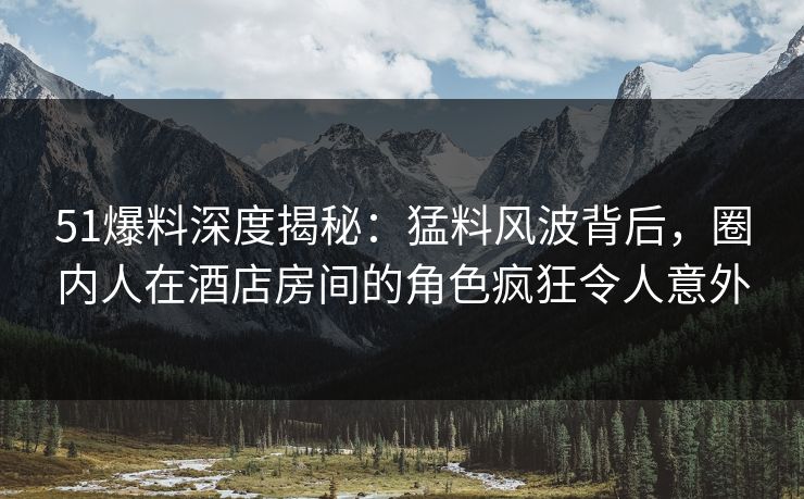 51爆料深度揭秘:猛料风波背后,圈内人在酒店房间的角色疯狂令人意外 51爆料深度揭秘:猛料风波背后,圈内人在酒店房间的角色疯狂令人意外