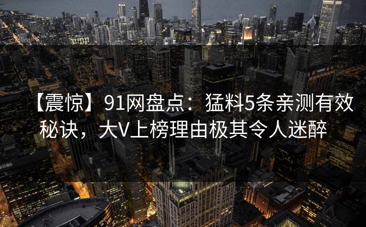 【震惊】91网盘点:猛料5条亲测有效秘诀,大V上榜理由极其令人迷醉 【震惊】91网盘点:猛料5条亲测有效秘诀,大V上榜理由极其令人迷醉