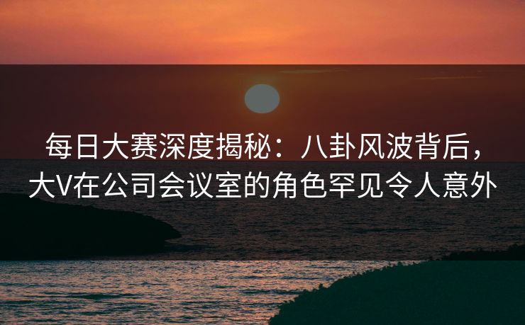 每日大赛深度揭秘:八卦风波背后,大V在公司会议室的角色罕见令人意外 每日大赛深度揭秘:八卦风波背后,大V在公司会议室的角色罕见令人意外