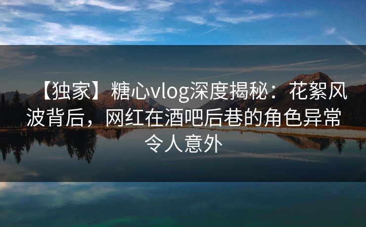 【独家】糖心vlog深度揭秘:花絮风波背后,网红在酒吧后巷的角色异常令人意外 【独家】糖心vlog深度揭秘:花絮风波背后,网红在酒吧后巷的角色异常令人意外