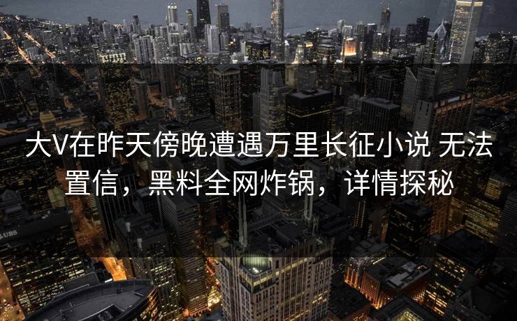 大V在昨天傍晚遭遇万里长征小说 无法置信,黑料全网炸锅,详情探秘 大V在昨天傍晚遭遇万里长征小说 无法置信,黑料全网炸锅,详情探秘