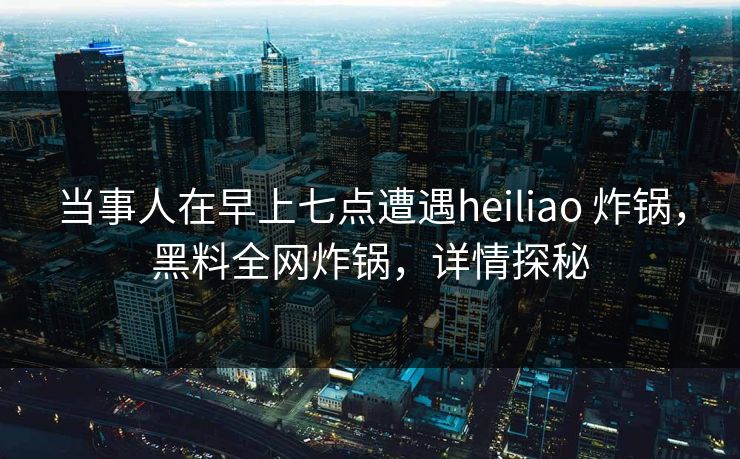 当事人在早上七点遭遇heiliao 炸锅，黑料全网炸锅，详情探秘