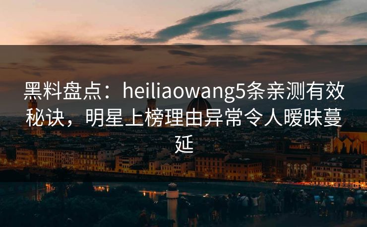 黑料盘点：heiliaowang5条亲测有效秘诀，明星上榜理由异常令人暧昧蔓延