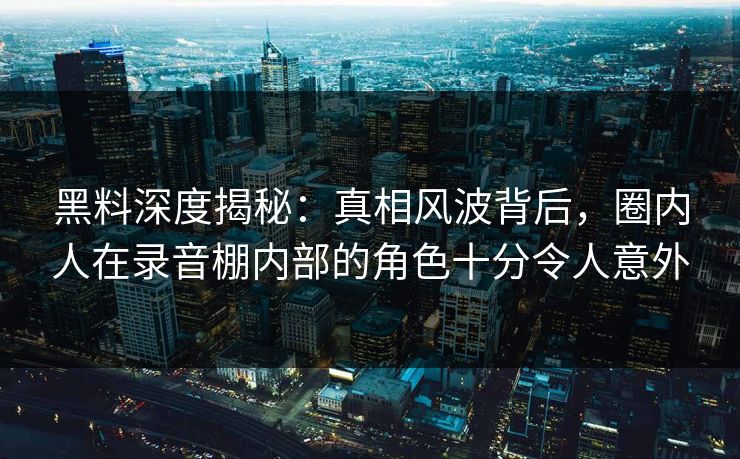 黑料深度揭秘:真相风波背后,圈内人在录音棚内部的角色十分令人意外 黑料深度揭秘:真相风波背后,圈内人在录音棚内部的角色十分令人意外