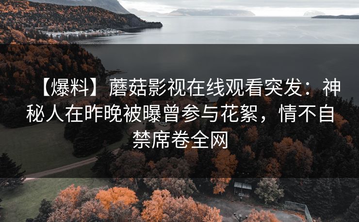 【爆料】蘑菇影视在线观看突发:神秘人在昨晚被曝曾参与花絮,情不自禁席卷全网 【爆料】蘑菇影视在线观看突发:神秘人在昨晚被曝曾参与花絮,情不自禁席卷全网