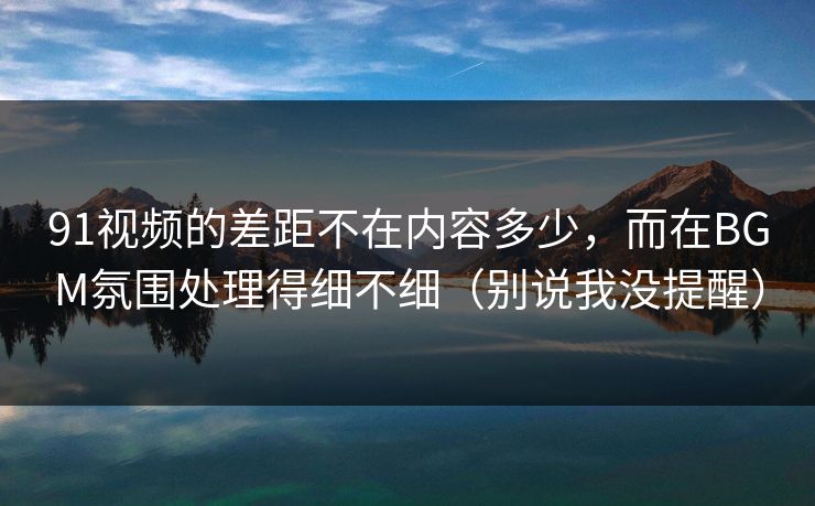 91视频的差距不在内容多少,而在BGM氛围处理得细不细(别说我没提醒) 91视频的差距不在内容多少,而在BGM氛围处理得细不细(别说我没提醒)