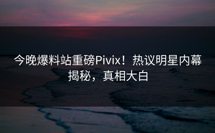 今晚爆料站重磅Pivix！热议明星内幕揭秘，真相大白