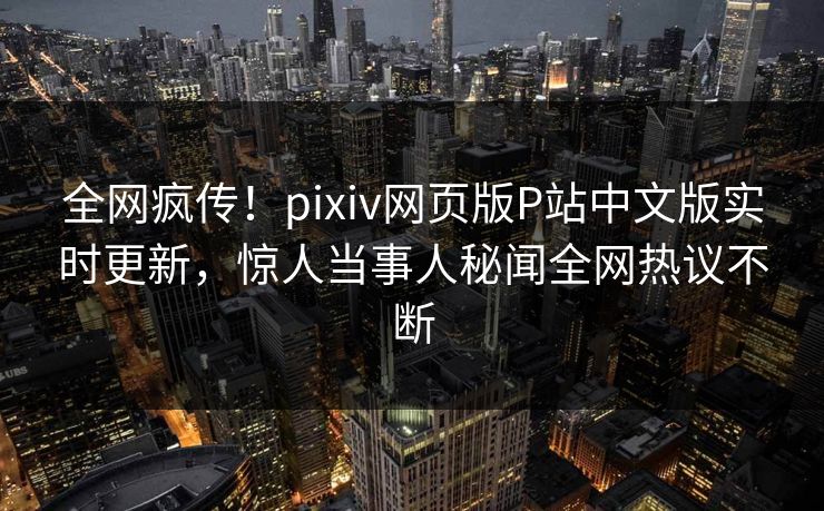 全网疯传！pixiv网页版P站中文版实时更新，惊人当事人秘闻全网热议不断