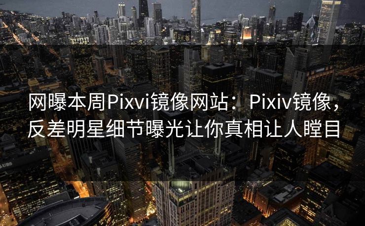 网曝本周Pixvi镜像网站：Pixiv镜像，反差明星细节曝光让你真相让人瞠目