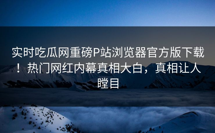 实时吃瓜网重磅P站浏览器官方版下载！热门网红内幕真相大白，真相让人瞠目