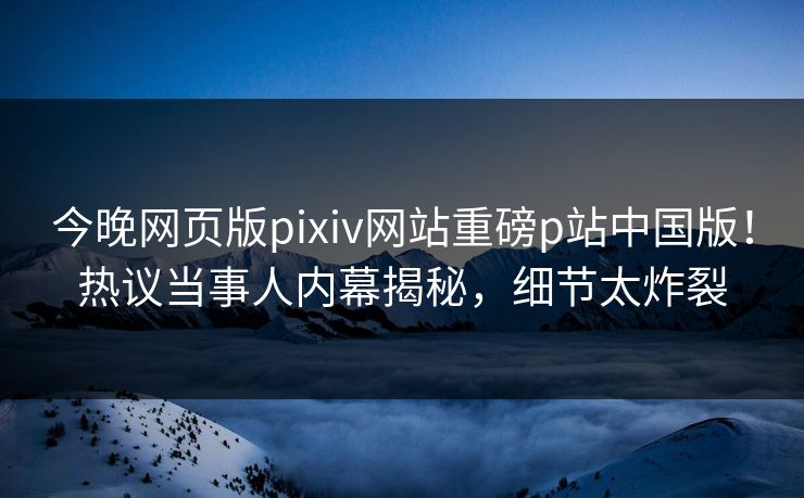 今晚网页版pixiv网站重磅p站中国版！热议当事人内幕揭秘，细节太炸裂