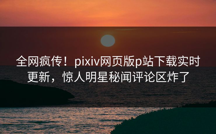 全网疯传！pixiv网页版p站下载实时更新，惊人明星秘闻评论区炸了