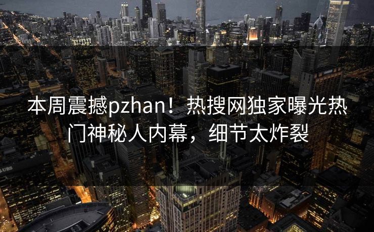 本周震撼pzhan！热搜网独家曝光热门神秘人内幕，细节太炸裂