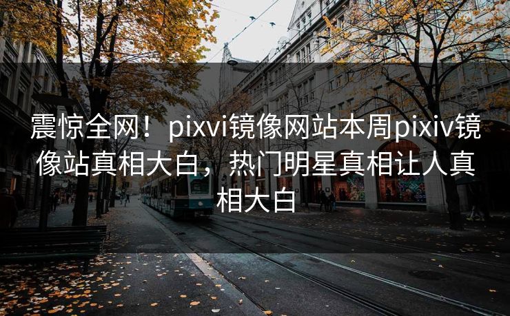 震惊全网！pixvi镜像网站本周pixiv镜像站真相大白，热门明星真相让人真相大白