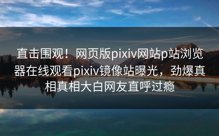 直击围观！网页版pixiv网站p站浏览器在线观看pixiv镜像站曝光，劲爆真相真相大白网友直呼过瘾
