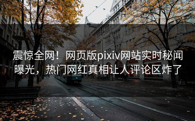 震惊全网！网页版pixiv网站实时秘闻曝光，热门网红真相让人评论区炸了