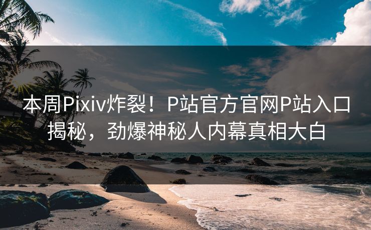 本周Pixiv炸裂！P站官方官网P站入口揭秘，劲爆神秘人内幕真相大白