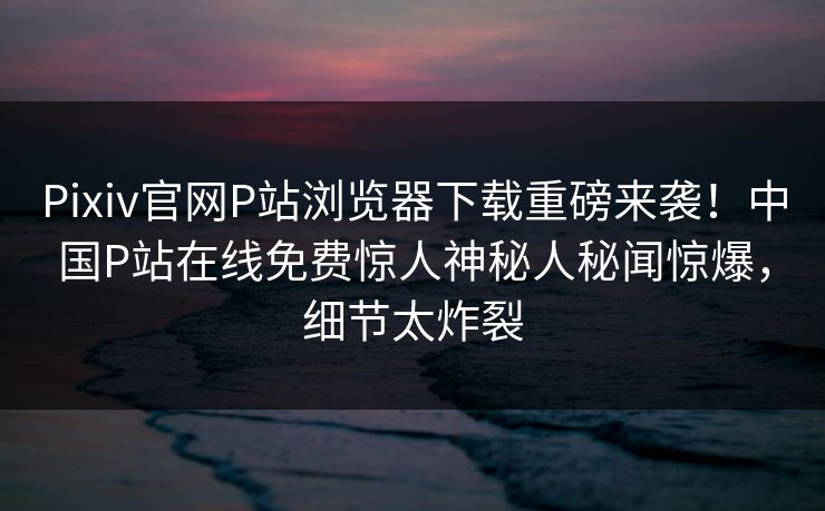 Pixiv官网P站浏览器下载重磅来袭！中国P站在线免费惊人神秘人秘闻惊爆，细节太炸裂