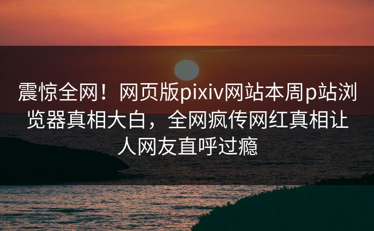 震惊全网！网页版pixiv网站本周p站浏览器真相大白，全网疯传网红真相让人网友直呼过瘾