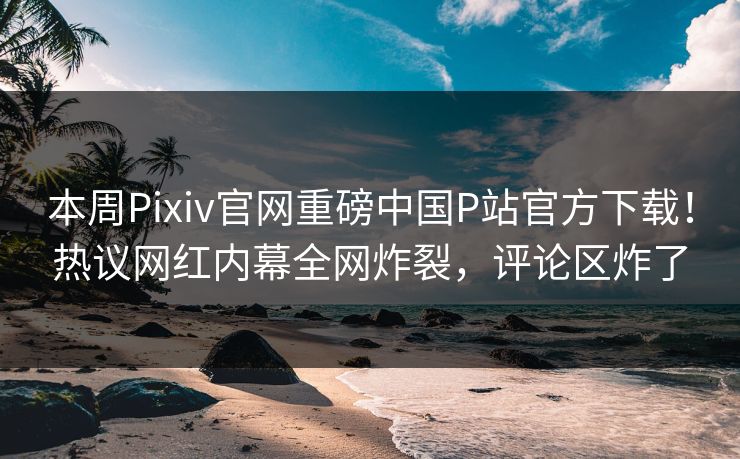 本周Pixiv官网重磅中国P站官方下载！热议网红内幕全网炸裂，评论区炸了