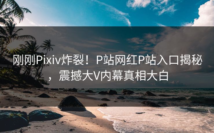 刚刚Pixiv炸裂！P站网红P站入口揭秘，震撼大V内幕真相大白