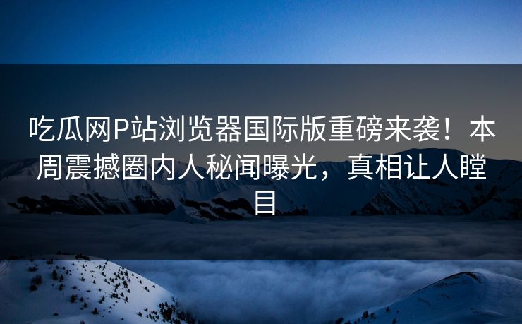 吃瓜网P站浏览器国际版重磅来袭！本周震撼圈内人秘闻曝光，真相让人瞠目