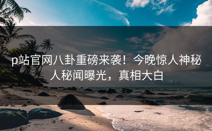p站官网八卦重磅来袭！今晚惊人神秘人秘闻曝光，真相大白