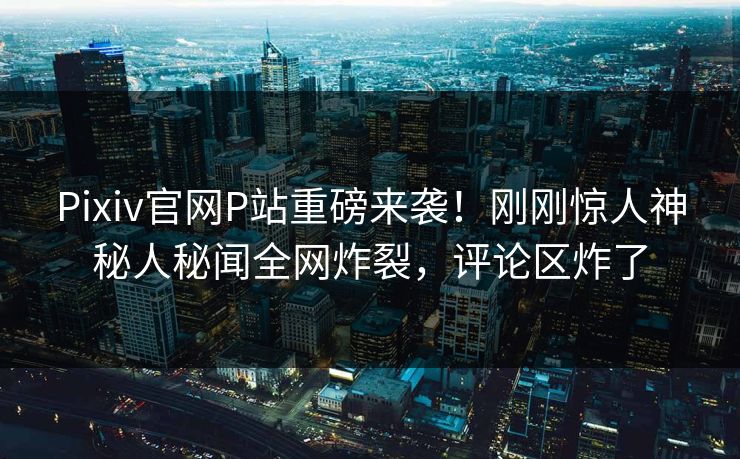 Pixiv官网P站重磅来袭！刚刚惊人神秘人秘闻全网炸裂，评论区炸了