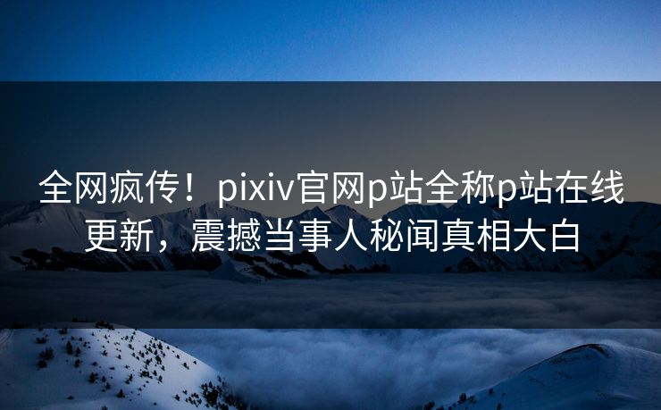 全网疯传！pixiv官网p站全称p站在线更新，震撼当事人秘闻真相大白
