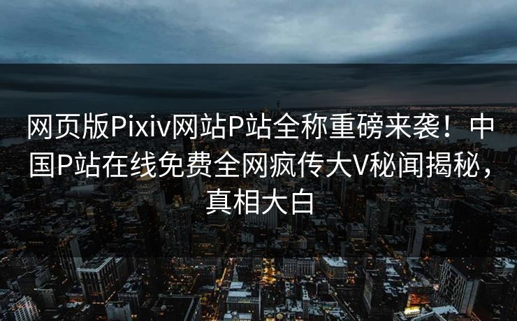 网页版Pixiv网站P站全称重磅来袭！中国P站在线免费全网疯传大V秘闻揭秘，真相大白