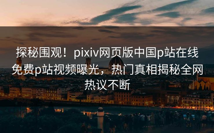 探秘围观！pixiv网页版中国p站在线免费p站视频曝光，热门真相揭秘全网热议不断