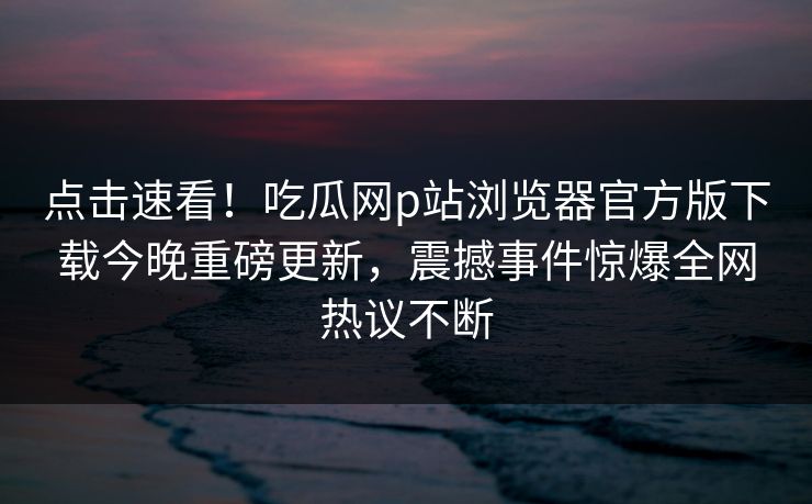 点击速看！吃瓜网p站浏览器官方版下载今晚重磅更新，震撼事件惊爆全网热议不断