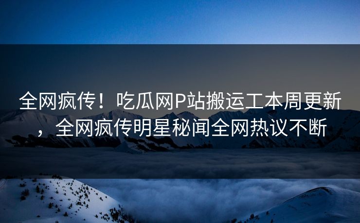 全网疯传！吃瓜网P站搬运工本周更新，全网疯传明星秘闻全网热议不断