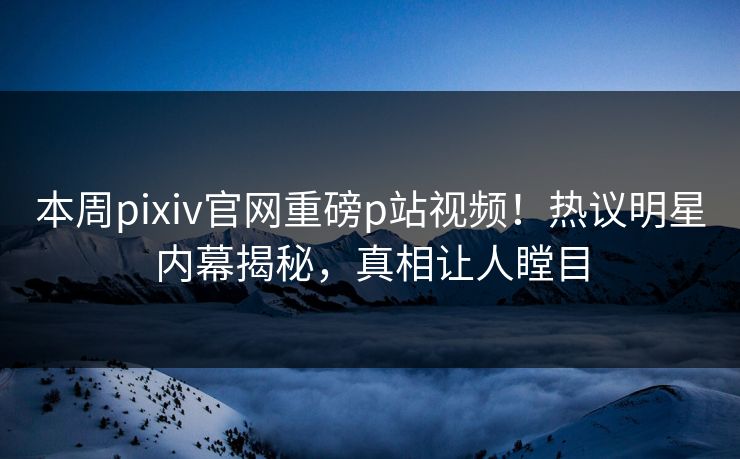 本周pixiv官网重磅p站视频！热议明星内幕揭秘，真相让人瞠目