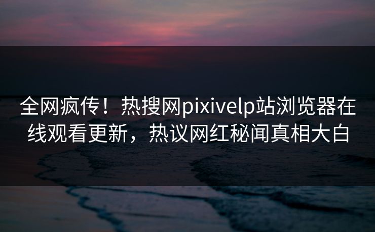 全网疯传！热搜网pixivelp站浏览器在线观看更新，热议网红秘闻真相大白