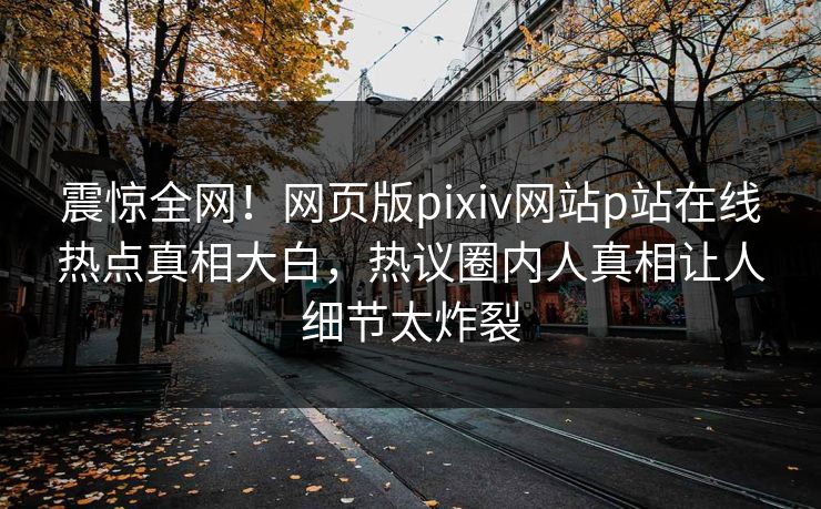 震惊全网！网页版pixiv网站p站在线热点真相大白，热议圈内人真相让人细节太炸裂