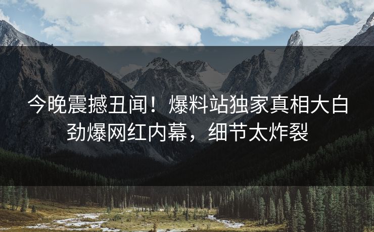 今晚震撼丑闻！爆料站独家真相大白劲爆网红内幕，细节太炸裂