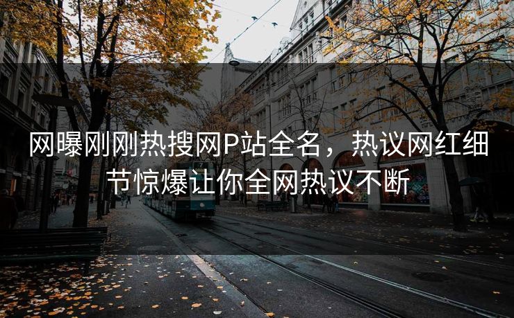 网曝刚刚热搜网P站全名，热议网红细节惊爆让你全网热议不断