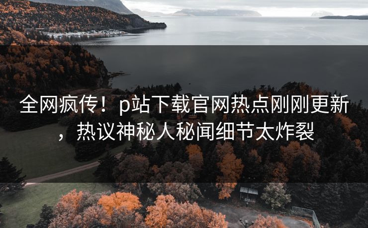 全网疯传！p站下载官网热点刚刚更新，热议神秘人秘闻细节太炸裂
