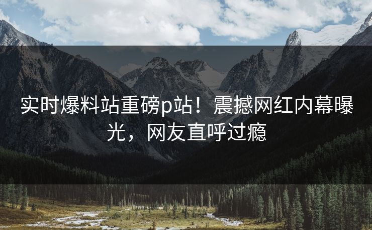 实时爆料站重磅p站！震撼网红内幕曝光，网友直呼过瘾
