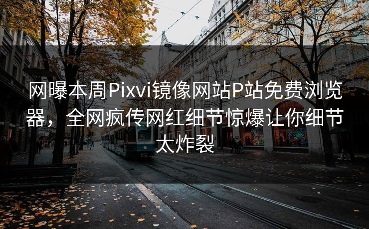 网曝本周Pixvi镜像网站P站免费浏览器，全网疯传网红细节惊爆让你细节太炸裂