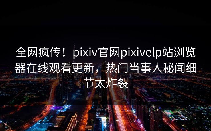 全网疯传！pixiv官网pixivelp站浏览器在线观看更新，热门当事人秘闻细节太炸裂
