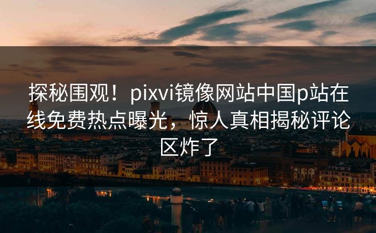 探秘围观！pixvi镜像网站中国p站在线免费热点曝光，惊人真相揭秘评论区炸了