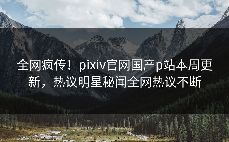 全网疯传！pixiv官网国产p站本周更新，热议明星秘闻全网热议不断