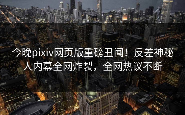 今晚pixiv网页版重磅丑闻！反差神秘人内幕全网炸裂，全网热议不断