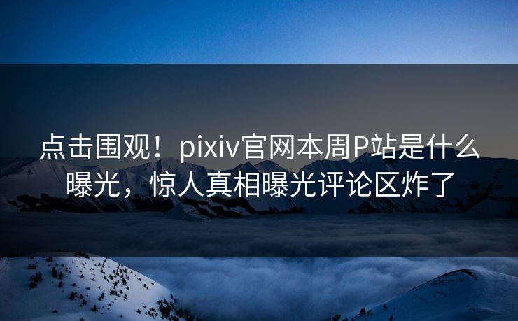 点击围观！pixiv官网本周P站是什么曝光，惊人真相曝光评论区炸了