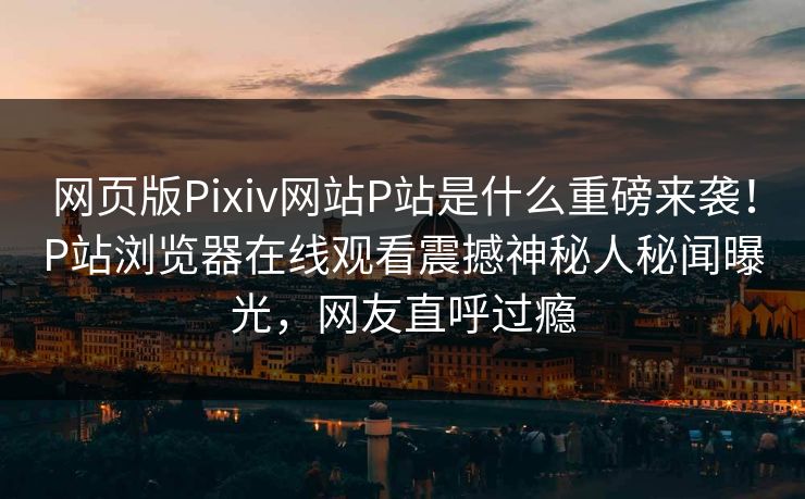 网页版Pixiv网站P站是什么重磅来袭！P站浏览器在线观看震撼神秘人秘闻曝光，网友直呼过瘾