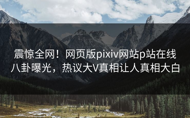 震惊全网！网页版pixiv网站p站在线八卦曝光，热议大V真相让人真相大白