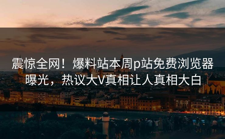 震惊全网！爆料站本周p站免费浏览器曝光，热议大V真相让人真相大白
