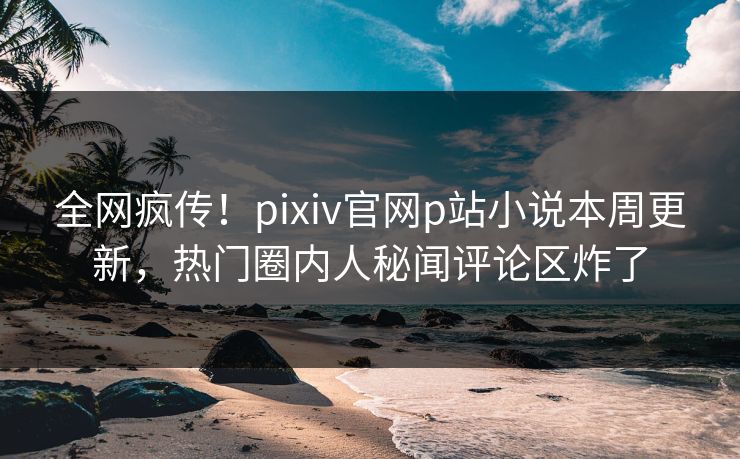 全网疯传！pixiv官网p站小说本周更新，热门圈内人秘闻评论区炸了